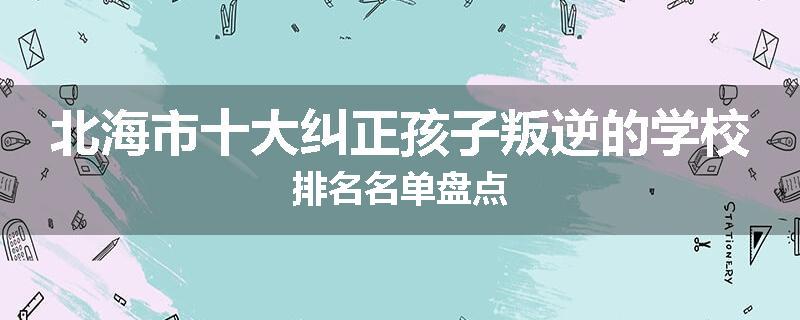 北海市十大纠正孩子叛逆的学校排名名单盘点