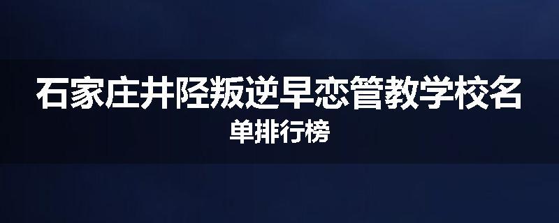 石家庄井陉叛逆早恋管教学校名单排行榜