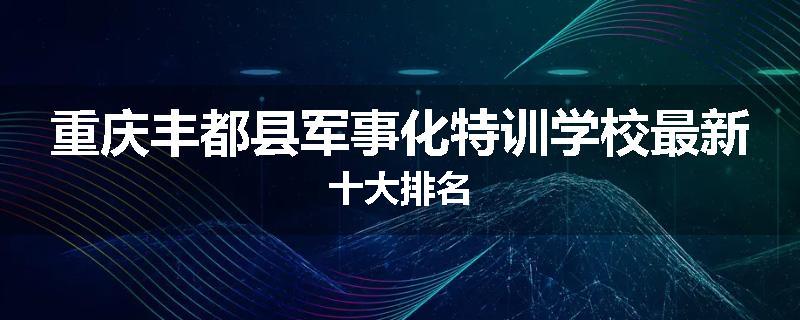 重庆丰都县军事化特训学校最新十大排名