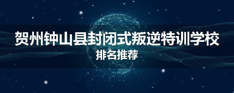 贺州钟山县封闭式叛逆特训学校排名推荐
