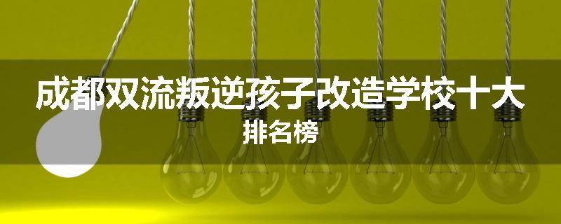 成都双流叛逆孩子改造学校十大排名榜