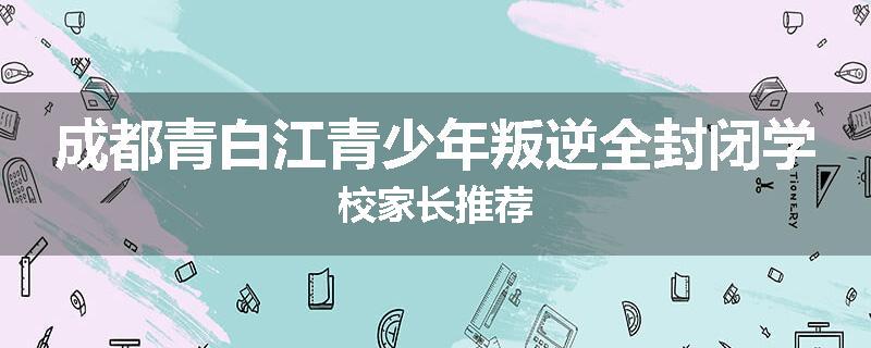 成都青白江青少年叛逆全封闭学校家长推荐