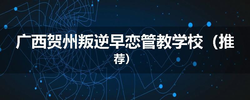 广西贺州叛逆早恋管教学校（推荐）