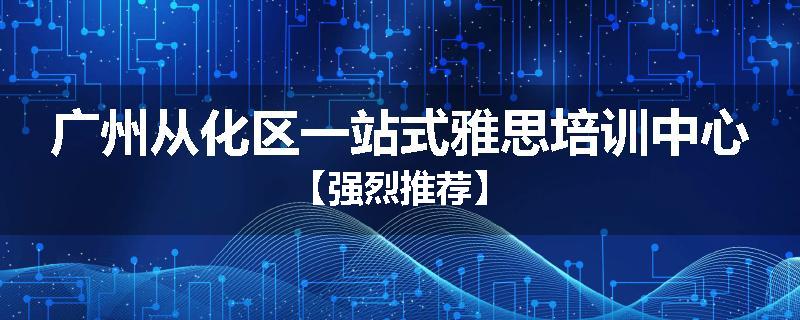 广州从化区一站式雅思培训中心【强烈推荐】