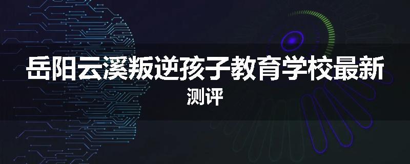岳阳云溪叛逆孩子教育学校最新测评