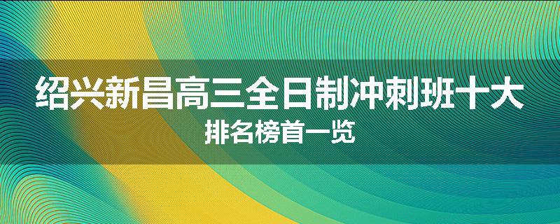 绍兴新昌高三全日制冲刺班十大排名榜首一览