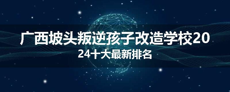 广西坡头叛逆孩子改造学校2024十大最新排名