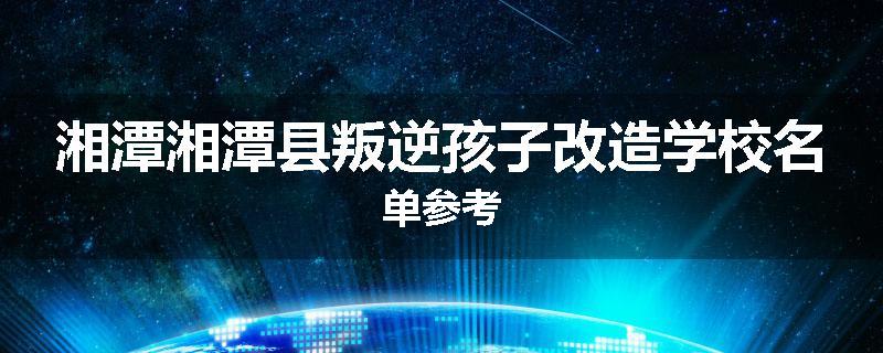 湘潭湘潭县叛逆孩子改造学校名单参考