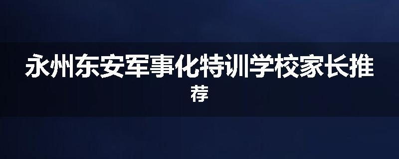 永州东安军事化特训学校家长推荐