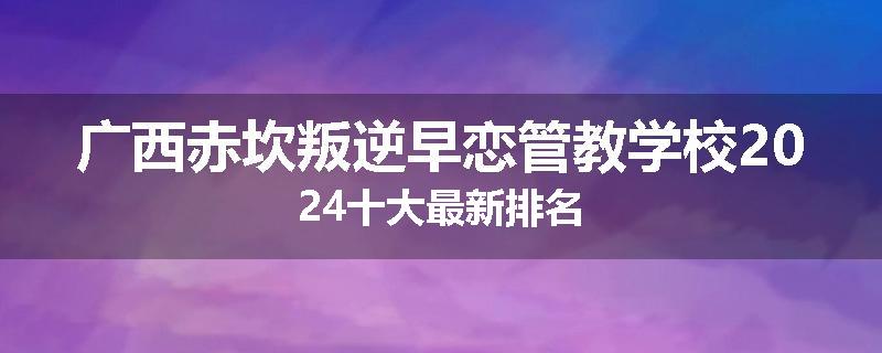 广西赤坎叛逆早恋管教学校2024十大最新排名