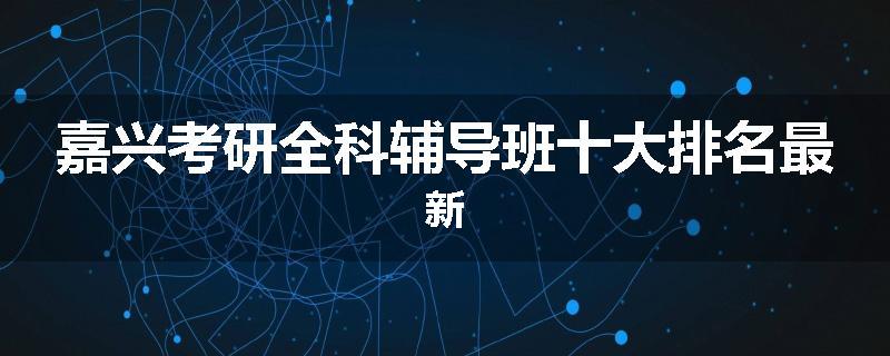 嘉兴考研全科辅导班十大排名最新