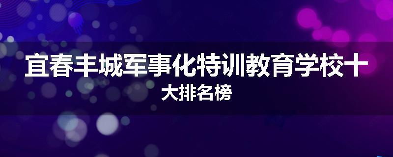 宜春丰城军事化特训教育学校十大排名榜