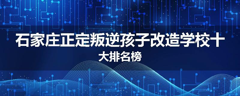 石家庄正定叛逆孩子改造学校十大排名榜