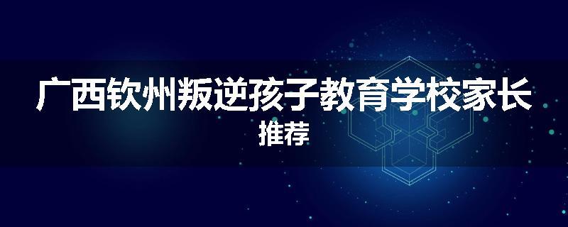 广西钦州叛逆孩子教育学校家长推荐