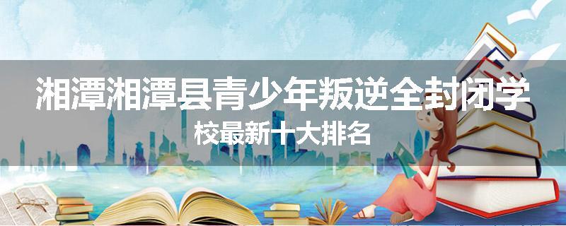 湘潭湘潭县青少年叛逆全封闭学校最新十大排名