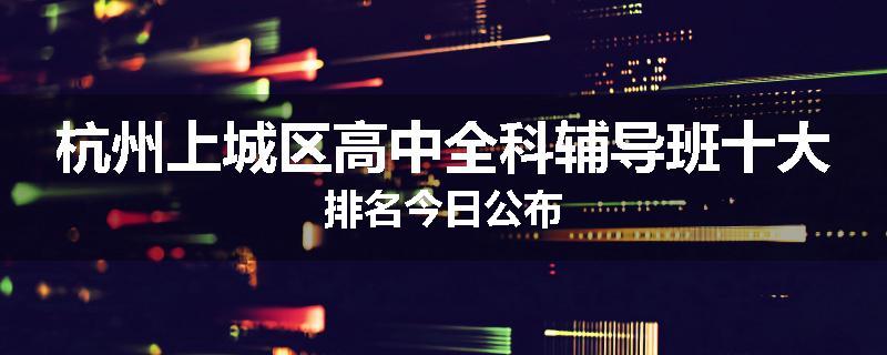 杭州上城区高中全科辅导班十大排名今日公布