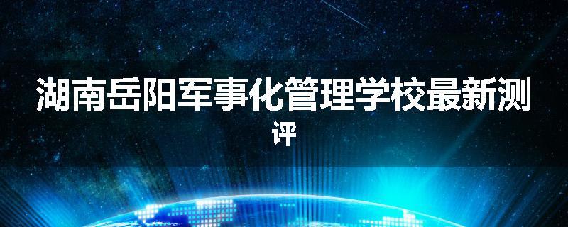 湖南岳阳军事化管理学校最新测评