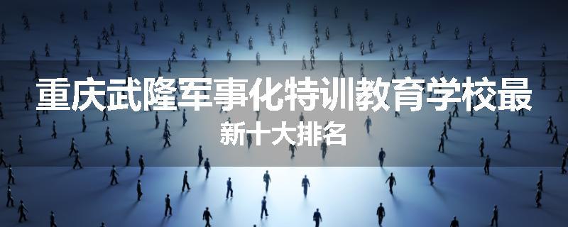 重庆武隆军事化特训教育学校最新十大排名