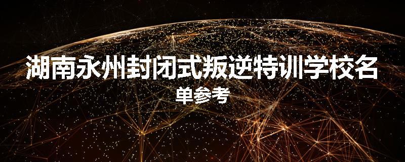 湖南永州封闭式叛逆特训学校名单参考