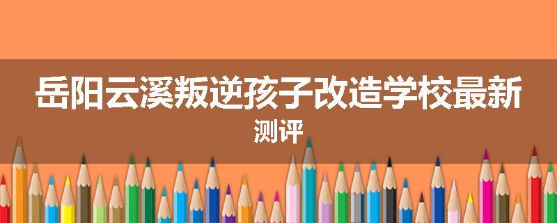 岳阳云溪叛逆孩子改造学校最新测评