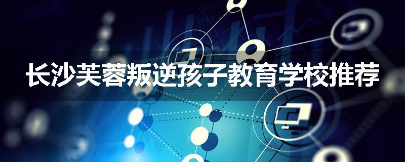 长沙芙蓉叛逆孩子教育学校推荐