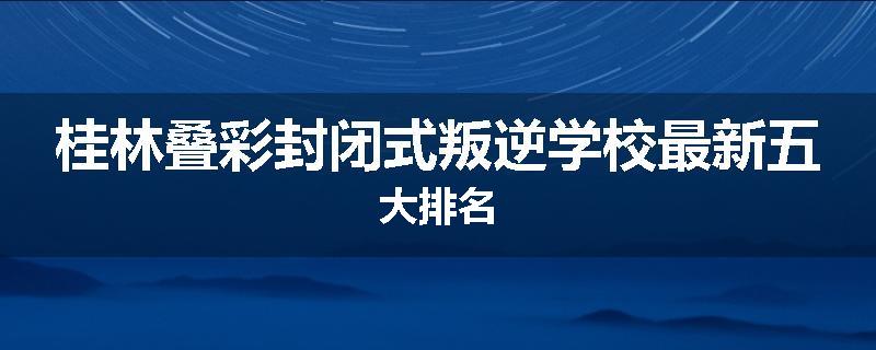 桂林叠彩封闭式叛逆学校最新五大排名