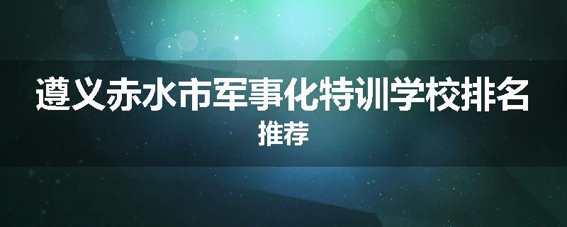 遵义赤水市军事化特训学校排名推荐