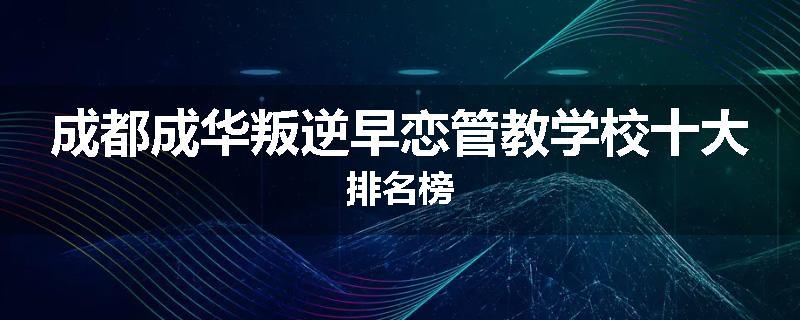 成都成华叛逆早恋管教学校十大排名榜