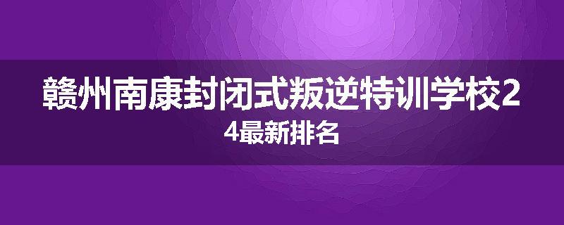 赣州南康封闭式叛逆特训学校24最新排名