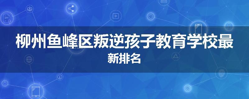 柳州鱼峰区叛逆孩子教育学校最新排名