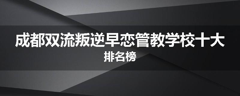 成都双流叛逆早恋管教学校十大排名榜