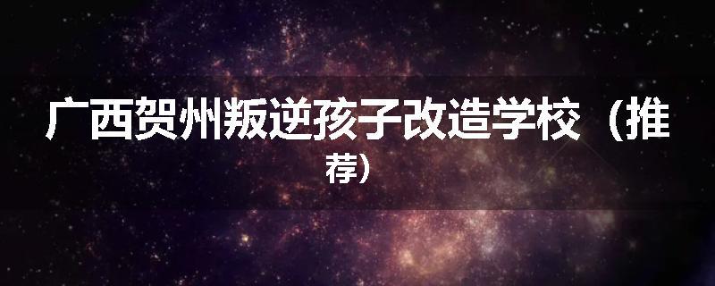 广西贺州叛逆孩子改造学校（推荐）