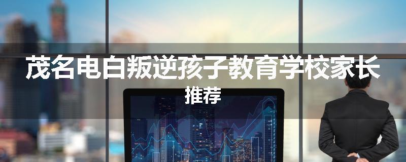 茂名电白叛逆孩子教育学校家长推荐