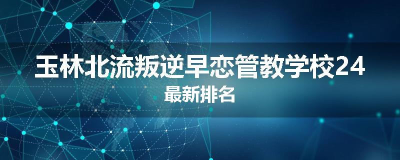 玉林北流叛逆早恋管教学校24最新排名