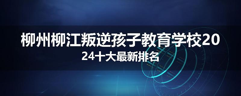 柳州柳江叛逆孩子教育学校2024十大最新排名