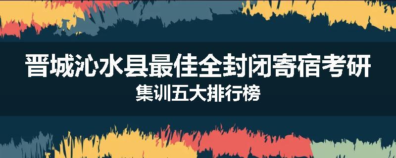 晋城沁水县最佳全封闭寄宿考研集训五大排行榜