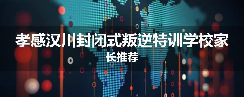 孝感汉川封闭式叛逆特训学校家长推荐