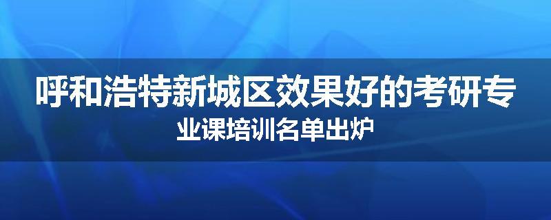 呼和浩特新城区效果好的考研专业课培训名单出炉