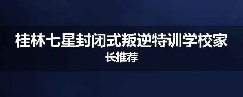 桂林七星封闭式叛逆特训学校家长推荐