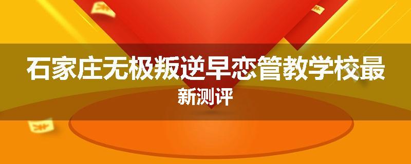 石家庄无极叛逆早恋管教学校最新测评