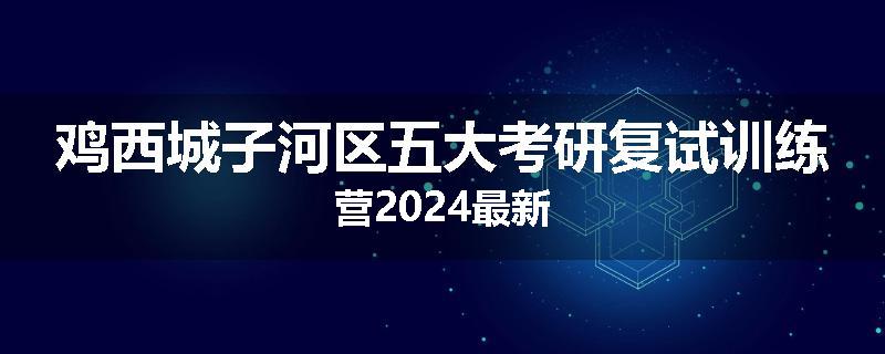 鸡西城子河区五大考研复试训练营2024最新