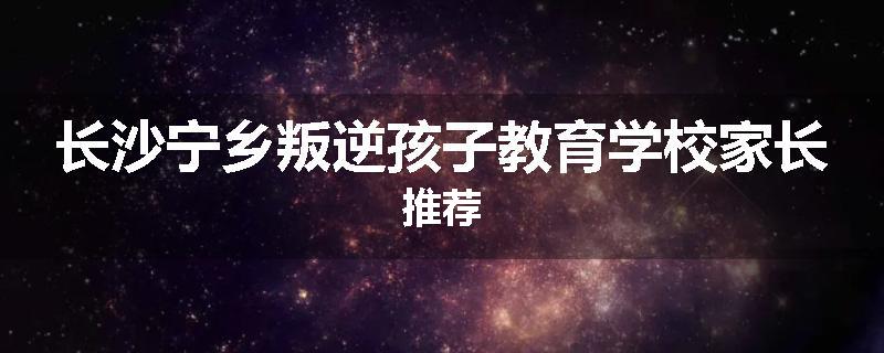 长沙宁乡叛逆孩子教育学校家长推荐