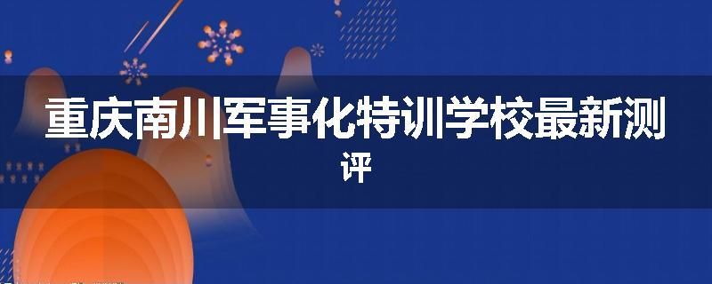 重庆南川军事化特训学校最新测评