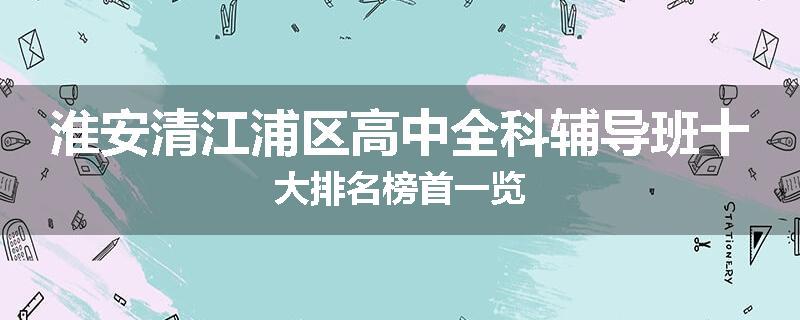 淮安清江浦区高中全科辅导班十大排名榜首一览