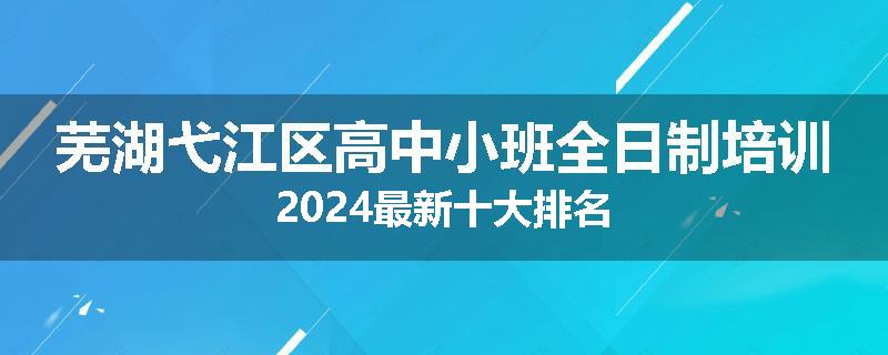 芜湖弋江区高中小班全日制培训2024最新十大排名