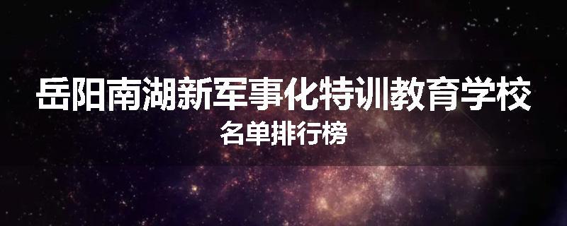 岳阳南湖新军事化特训教育学校名单排行榜