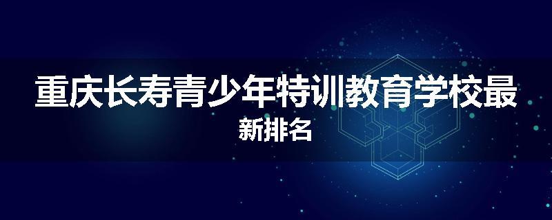 重庆长寿青少年特训教育学校最新排名