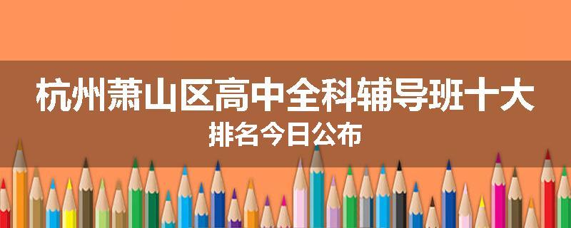 杭州萧山区高中全科辅导班十大排名今日公布