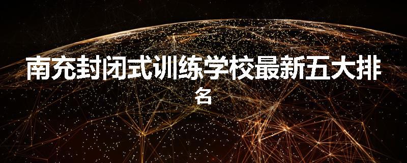 南充封闭式训练学校最新五大排名