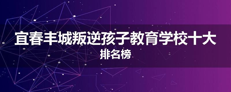 宜春丰城叛逆孩子教育学校十大排名榜